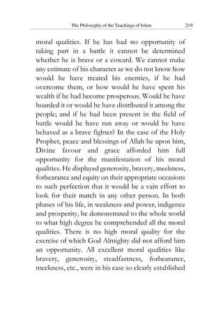 The Philosophy of the Teachings of Islam 219
moral qualities. If he has had no opportunity of
taking part in a battle it cannot be determined
whether he is brave or a coward. We cannot make
any estimate of his character as we do not know how
would he have treated his enemies, if he had
overcome them, or how would he have spent his
wealth if he had become prosperous. Would he have
hoarded it or would he have distributed it among the
people; and if he had been present in the field of
battle would he have run away or would he have
behaved as a brave fighter? In the case of the Holy
Prophet, peace and blessings of Allah be upon him,
Divine favour and grace afforded him full
opportunity for the manifestation of his moral
qualities. He displayed generosity, bravery, meekness,
forbearance and equity on their appropriate occasions
to such perfection that it would be a vain effort to
look for their match in any other person. In both
phases of his life, in weakness and power, indigence
and prosperity, he demonstrated to the whole world
to what high degree he comprehended all the moral
qualities. There is no high moral quality for the
exercise of which God Almighty did not afford him
an opportunity. All excellent moral qualities like
bravery, generosity, steadfastness, forbearance,
meekness, etc., were in his case so clearly established
 