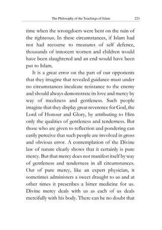 The Philosophy of the Teachings of Islam 221
time when the wrongdoers were bent on the ruin of
the righteous. In these circumstances, if Islam had
not had recourse to measures of self defence,
thousands of innocent women and children would
have been slaughtered and an end would have been
put to Islam.
It is a great error on the part of our opponents
that they imagine that revealed guidance must under
no circumstances inculcate resistance to the enemy
and should always demonstrate its love and mercy by
way of meekness and gentleness. Such people
imagine that they display great reverence for God, the
Lord of Honour and Glory, by attributing to Him
only the qualities of gentleness and tenderness. But
those who are given to reflection and pondering can
easily perceive that such people are involved in gross
and obvious error. A contemplation of the Divine
law of nature clearly shows that it certainly is pure
mercy. But that mercy does not manifest itself by way
of gentleness and tenderness in all circumstances.
Out of pure mercy, like an expert physician, it
sometimes administers a sweet draught to us and at
other times it prescribes a bitter medicine for us.
Divine mercy deals with us as each of us deals
mercifully with his body. There can be no doubt that
 