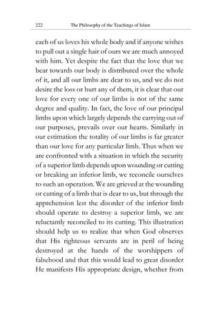 222 The Philosophy of the Teachings of Islam
each of us loves his whole body and if anyone wishes
to pull out a single hair of ours we are much annoyed
with him. Yet despite the fact that the love that we
bear towards our body is distributed over the whole
of it, and all our limbs are dear to us, and we do not
desire the loss or hurt any of them, it is clear that our
love for every one of our limbs is not of the same
degree and quality. In fact, the love of our principal
limbs upon which largely depends the carrying out of
our purposes, prevails over our hearts. Similarly in
our estimation the totality of our limbs is far greater
than our love for any particular limb. Thus when we
are confronted with a situation in which the security
of a superior limb depends upon wounding or cutting
or breaking an inferior limb, we reconcile ourselves
to such an operation. We are grieved at the wounding
or cutting of a limb that is dear to us, but through the
apprehension lest the disorder of the inferior limb
should operate to destroy a superior limb, we are
reluctantly reconciled to its cutting. This illustration
should help us to realize that when God observes
that His righteous servants are in peril of being
destroyed at the hands of the worshippers of
falsehood and that this would lead to great disorder
He manifests His appropriate design, whether from
 