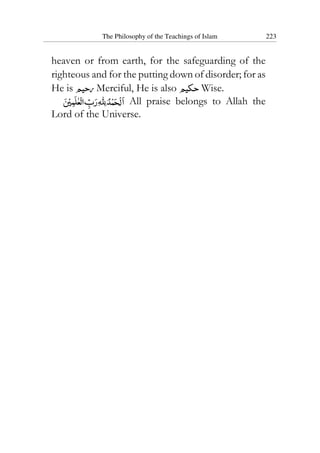 The Philosophy of the Teachings of Islam 223
heaven or from earth, for the safeguarding of the
righteous and for the putting down of disorder; for as
He is Merciful, He is also Wise.
All praise belongs to Allah the
Lord of the Universe.
 