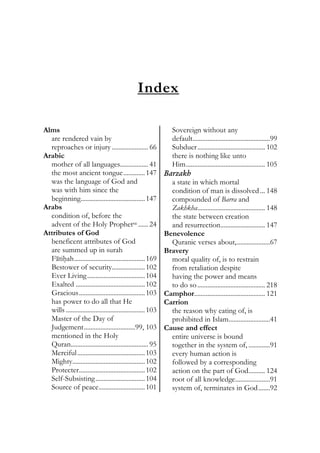 Index
Alms
are rendered vain by
reproaches or injury ...................... 66
Arabic
mother of all languages................. 41
the most ancient tongue.............147
was the language of God and
was with him since the
beginning.......................................147
Arabs
condition of, before the
advent of the Holy Prophetsa ...... 24
Attributes of God
beneficent attributes of God
are summed up in surah
Fatihah...........................................169
Bestower of security....................102
Ever Living...................................104
Exalted ..........................................102
Gracious........................................103
has power to do all that He
wills ................................................103
Master of the Day of
Judgement...............................99, 103
mentioned in the Holy
Quran............................................... 95
Merciful.........................................103
Mighty............................................102
Protecter........................................102
Self-Subsisting..............................104
Source of peace............................101
Sovereign without any
default...............................................99
Subduer......................................... 102
there is nothing like unto
Him................................................ 105
Barzakh
a state in which mortal
condition of man is dissolved... 148
compounded of Barra and
Zakhkha......................................... 148
the state between creation
and resurrection........................... 147
Benevolence
Quranic verses about,....................67
Bravery
moral quality of, is to restrain
from retaliation despite
having the power and means
to do so......................................... 218
Camphor........................................... 121
Carrion
the reason why eating of, is
prohibited in Islam.........................41
Cause and effect
entire universe is bound
together in the system of, .............91
every human action is
followed by a corresponding
action on the part of God.......... 124
root of all knowledge.....................91
system of, terminates in God.......92
 