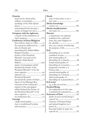226 Index
Chastity
must not be observed by
celibacy or castration .................... 47
teachings of the Holy Quran
about,............................................... 45
unrestrained looks become a
source of danger for one’s,.......... 49
Company with the righteous
a means of the attainment of
man’s purpose..............................174
Conference of Great Religions
first, held in Ajmer in 1892,......... xv
five questions addressed in,......xviii
idea of, floated and
materialized by Swami Sadhu
Shugan Chandar............................. xv
lecture of the Promised
Messiahas was read out by
Maulawi Abdul Karim
Sialkoti...........................................xviii
names of newspapers which
declared the lecture of the
Promised Messiahas to be the
most superior ................................ xix
objective of,................................... xvi
Promised Messiahas
presented the merits of Islam........ 1
report of, by Dhanpat Roy,
secretary of the conference.......... xx
reports of the newspapers
which declared the lecture of
the Promised Messiahas to be
most superior ..............................xxiv
six moderators for,........................ xv
Courage
a high moral quality....................... 73
true, is conditioned by place
and occasion................................... 73
Death
state of man after, is not a
new state ....................................... 137
Divine knowledge
sources of, .................................... 190
Divine manifestations
two types of,................................. 182
Dreams
a, transmutes our spiritual
condition into a physical
form, the same happens in
the afterlife ................................... 137
true, are a means of achieving
the purpose of life....................... 175
Evil
discarding of, is a moral
condition of man............................42
first moral quality of
discarding of, is chastity................48
fourth moral quality of
discarding of, is courtesy...............59
propensity towards, is a
human state.......................................4
second moral quality of
discarding of, is honesty................51
third moral quality of
discarding of, is peacefulness.......57
Evil word
an, is like an evil tree................... 129
Exalted Being
the explanation of why man
is instinctively attracted to,...........83
Existence of God..............................83
death of every mortal being is
a proof of,........................................93
existence of human beings
and animal kingdom are a
proof of,...........................................90
heavenly bodies in space are
a proof of,........................................92
 