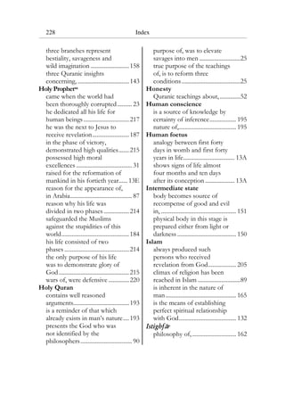 228 Index
three branches represent
bestiality, savageness and
wild imagination ..........................158
three Quranic insights
concerning, ...................................143
Holy Prophetsa
came when the world had
been thoroughly corrupted.......... 23
he dedicated all his life for
human beings...............................217
he was the next to Jesus to
receive revelation.........................187
in the phase of victory,
demonstrated high qualities.......215
possessed high moral
excellences ...................................... 31
raised for the reformation of
mankind in his fortieth year...... 13E
reason for the appearance of,
in Arabia.......................................... 87
reason why his life was
divided in two phases .................214
safeguarded the Muslims
against the stupidities of this
world..............................................184
his life consisted of two
phases ............................................214
the only purpose of his life
was to demonstrate glory of
God................................................215
wars of, were defensive ..............220
Holy Quran
contains well reasoned
arguments......................................193
is a reminder of that which
already exists in man’s nature....193
presents the God who was
not identified by the
philosophers................................... 90
purpose of, was to elevate
savages into men ............................25
true purpose of the teachings
of, is to reform three
conditions........................................25
Honesty
Quranic teachings about,..............52
Human conscience
is a source of knowledge by
certainty of inference.................. 195
nature of,....................................... 195
Human foetus
analogy between first forty
days in womb and first forty
years in life................................... 13A
shows signs of life almost
four months and ten days
after its conception .................... 13A
Intermediate state
body becomes source of
recompense of good and evil
in, ................................................... 151
physical body in this stage is
prepared either from light or
darkness ........................................ 150
Islam
always produced such
persons who received
revelation from God................... 205
climax of religion has been
reached in Islam .............................89
is inherent in the nature of
man................................................ 165
is the means of establishing
perfect spiritual relationship
with God....................................... 132
Istighfar
philosophy of,.............................. 162
 