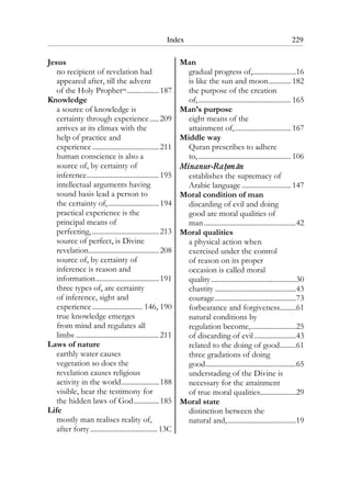 Index 229
Jesus
no recipient of revelation had
appeared after, till the advent
of the Holy Prophetsa..................187
Knowledge
a source of knowledge is
certainty through experience.....209
arrives at its climax with the
help of practice and
experience.....................................211
human conscience is also a
source of, by certainty of
inference........................................195
intellectual arguments having
sound basis lead a person to
the certainty of,............................194
practical experience is the
principal means of
perfecting,.....................................213
source of perfect, is Divine
revelation.......................................208
source of, by certainty of
inference is reason and
information...................................191
three types of, are certainty
of inference, sight and
experience............................ 146, 190
true knowledge emerges
from mind and regulates all
limbs ..............................................211
Laws of nature
earthly water causes
vegetation so does the
revelation causes religious
activity in the world.....................188
visible, bear the testimony for
the hidden laws of God..............185
Life
mostly man realises reality of,
after forty..................................... 13C
Man
gradual progress of,........................16
is like the sun and moon............ 182
the purpose of the creation
of,................................................... 165
Man’s purpose
eight means of the
attainment of,............................... 167
Middle way
Quran prescribes to adhere
to, ................................................... 106
Minanur-Rahman
establishes the supremacy of
Arabic language ........................... 147
Moral condition of man
discarding of evil and doing
good are moral qualities of
man...................................................42
Moral qualities
a physical action when
exercised under the control
of reason on its proper
occasion is called moral
quality...............................................30
chastity .............................................43
courage.............................................73
forbearance and forgiveness.........61
natural conditions by
regulation become,.........................25
of discarding of evil .......................43
related to the doing of good.........61
three gradations of doing
good..................................................65
understading of the Divine is
necessary for the attainment
of true moral qualities....................29
Moral state
distinction between the
natural and,......................................19
 