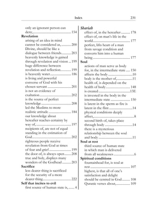 Index 231
only an ignorant person can
deny,...............................................154
Revelation
arising of an idea in mind
cannot be considered as,............200
Divine, should be like a
dialogue between friends............203
heavenly knowledge is gained
through revelation and vision ...199
huge difference between
revelation and reflection.............199
is heavenly water..........................186
is living and powerful
converse of God with his
chosen servant .............................201
is not an evidence of
exaltation.......................................202
is the source of perfect
knowledge.....................................208
led the Muslims to more
realistic attitude............................184
our knowledge about
hereafter reaches certainty by
way of, ...........................................197
recipients of, are not of equal
standing in the estimation of
God................................................202
righteous people receive
revelation from God at times
of fear and grief ...........................199
the door of, is always open........208
true and holy, displays many
wonders of the Godhead ...........203
Sacrifice
less dearer thing is sacrificed
for the security of a more
dearer thing...................................222
Self that incites to evil
first source of human state is, ....... 4
Shariah
effect of, in the hereafter ........... 178
effect of, on man’s life in the
world.............................................. 177
perfect, lifts heart of a man
from savage condition and
converts him into a human
being.............................................. 177
Soul
actions of man serve as body
for, in the intermediate state ..... 150
affects the body ..............................10
body is the mother of,...................11
health of, is depended on the
health of body.............................. 148
is created.......................................13E
is invested in the body in the
intermediate state ........................ 150
is latent in the sperm as fire is
latent in the flint.............................14
physical conditions deeply
affect,..................................................8
second birth of, takes place
through body ..................................14
there is a mysterious
relationship between the soul
and body ..........................................11
Soul at rest
third source of human state
in which man is delivered
from all weaknesses .........................6
Spiritual conditions
fountainhead for, is soul at
rest ................................................. 107
highest, is that all of one’s
satisfaction and delight
should be centred in God.......... 108
Quranic verses about,................. 109
 