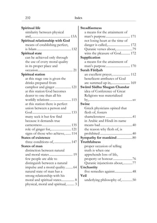 232 Index
Spiritual life
similarity between physical
and,................................................13A
Spiritual relationship with God
means of establishing perfect,
is Islam ..........................................132
Spiritual state
can be achieved only through
the use of every moral quality
in its proper place and
occasion........................................... 21
Spiritual station
at this stage one is given the
drinks prepared from
camphor and ginger ....................121
at this station God becomes
dearer to one than all his
worldly relations ..........................115
at this station there is perfect
union between a person and
God................................................133
many seek it but few find
because it demands true
earnestness....................................135
role of ginger for,.........................121
signs of those who achieve,.......114
States of existence
three conditions of,.....................147
States of man
distinction between natural
and moral states............................. 19
few people are able to
distinguish between a natural
impulse and a moral quality......... 64
natural state of man has a
strong relationship with his
moral and spiritual states................ 8
physical, moral and spiritual, ......... 3
Steadfastness
a means for the attainment of
man’s purpose.............................. 171
not losing heart at the time of
danger is called,............................ 172
Quranic verses about,....................79
wins the pleasure of God........... 172
Supplication
a means for the attainment of
man’s purpose.............................. 170
Surah Fatihah
an excellent prayer, ..................... 112
beneficent attributes of God
are summed up in,....................... 169
Swami Sadhu Shugan Chandar
idea of Conference of Great
Religions was materialized
by,......................................................xv
Swine
Greek physicians opined that
flesh of, fosters
shamelessness .................................41
in Arabic and Hindi its name
means bad........................................40
the reason why flesh of, is
prohibited ........................................40
Sympathy for mankind ...................80
Truthfulness
proper occasion of telling
truth is when one
apprehends loss of life,
property or honour........................76
Quranic injunctions about,...........77
Unchastity
five remedies against......................48
Veil
underlying philosophy of,.............50
 