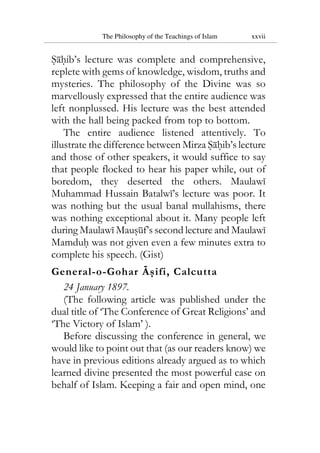 The Philosophy of the Teachings of Islam xxvii
Sahib’s lecture was complete and comprehensive,
replete with gems of knowledge, wisdom, truths and
mysteries. The philosophy of the Divine was so
marvellously expressed that the entire audience was
left nonplussed. His lecture was the best attended
with the hall being packed from top to bottom.
The entire audience listened attentively. To
illustrate the difference between Mirza Sahib’s lecture
and those of other speakers, it would suffice to say
that people flocked to hear his paper while, out of
boredom, they deserted the others. Maulawi
Muhammad Hussain Batalwi’s lecture was poor. It
was nothing but the usual banal mullahisms, there
was nothing exceptional about it. Many people left
during Maulawi Mausuf’s second lecture and Maulawi
Mamduh was not given even a few minutes extra to
complete his speech. (Gist)
General-o-Gohar Asifi, Calcutta
24 January 1897.
(The following article was published under the
dual title of ‘The Conference of Great Religions’ and
‘The Victory of Islam’ ).
Before discussing the conference in general, we
would like to point out that (as our readers know) we
have in previous editions already argued as to which
learned divine presented the most powerful case on
behalf of Islam. Keeping a fair and open mind, one
 
