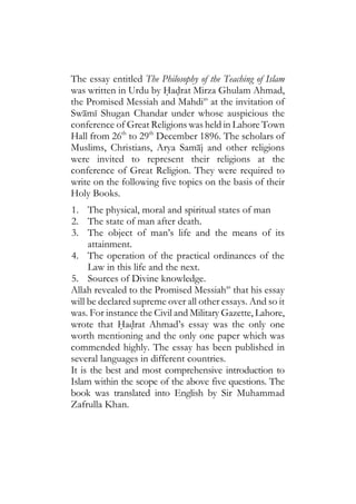 The essay entitled The Philosophy of the Teaching of Islam
was written in Urdu by Hadrat Mirza Ghulam Ahmad,
the Promised Messiah and Mahdias
at the invitation of
Swami Shugan Chandar under whose auspicious the
conference of Great Religions was held in Lahore Town
Hall from 26th
to 29th
December 1896. The scholars of
Muslims, Christians, Arya Samaj and other religions
were invited to represent their religions at the
conference of Great Religion. They were required to
write on the following five topics on the basis of their
Holy Books.
1. The physical, moral and spiritual states of man
2. The state of man after death.
3. The object of man’s life and the means of its
attainment.
4. The operation of the practical ordinances of the
Law in this life and the next.
5. Sources of Divine knowledge.
Allah revealed to the Promised Messiahas
that his essay
will be declared supreme over all other essays. And so it
was. For instance the Civil and Military Gazette, Lahore,
wrote that Hadrat Ahmad’s essay was the only one
worth mentioning and the only one paper which was
commended highly. The essay has been published in
several languages in different countries.
It is the best and most comprehensive introduction to
Islam within the scope of the above five questions. The
book was translated into English by Sir Muhammad
Zafrulla Khan.
 
