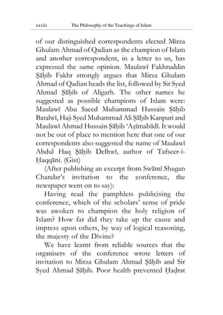 xxviii The Philosophy of the Teachings of Islam
of our distinguished correspondents elected Mirza
Ghulam Ahmad of Qadian as the champion of Islam
and another correspondent, in a letter to us, has
expressed the same opinion. Maulawi Fakhruddin
Sahib Fakhr strongly argues that Mirza Ghulam
Ahmad of Qadian heads the list, followed by Sir Syed
Ahmad Sahib of Aligarh. The other names he
suggested as possible champions of Islam were:
Maulawi Abu Saeed Muhammad Hussain Sahib
Batalwi, Haji Syed Muhammad Ali Sahib Kanpuri and
Maulawi Ahmad Hussain Sahib ‘Azimabadi. It would
not be out of place to mention here that one of our
correspondents also suggested the name of Maulawi
Abdul Haq Sahib Delhwi, author of Tafseer-i-
Haqqani. (Gist)
(After publishing an excerpt from Swami Shugan
Chandar’s invitation to the conference, the
newspaper went on to say):
Having read the pamphlets publicising the
conference, which of the scholars’ sense of pride
was awoken to champion the holy religion of
Islam? How far did they take up the cause and
impress upon others, by way of logical reasoning,
the majesty of the Divine?
We have learnt from reliable sources that the
organisers of the conference wrote letters of
invitation to Mirza Ghulam Ahmad Sahib and Sir
Syed Ahmad Sahib. Poor health prevented Hadrat
 