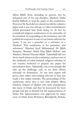 The Philosophy of the Teachings of Islam xxix
Mirza Sahib from attending in person, but he
delegated one of his top disciples, Maulawi Abdul
Karim Sialkoti, to read his paper at the conference.
However Sir Syed did not attend nor did he submit a
paper and it was not old-age or other commitments
which prevented him from doing so. In fact he
considered religious conferences to be unworthy of
his attention. In responding to the invitation, (we will
publish his response in one of our future editions) he
wrote, ‘I am not a preacher or a reformer or a
Maulawi. This conference is for preachers and
reformers.’ Maulawi Syed Muhammad Ali Sahib
Kanpuri, Maulawi Abdul Haq Sahib Delhwi, and
Maulawi Ahmad Hussain Sahib ‘Azimabadi did not
show much interest in the conference, and not one of
the multitude of other learned, religious scholars of
our country bothered to prepare any paper for
presentation there. Admittedly, one or two people did
take up the challenge, only to see their efforts
rebound on themselves. As our next report will
prove, they either said nothing relevant or they just
made a few empty remarks. The proceedings of the
conference show that it was only Hadrat Mirza
Ghulam Ahmad of Qadian who truly championed
the cause of Islam and that he honoured the trust
people had put in himself for the representation of
Islam. His representation was approved by many
sects of Islam from Peshawar, Rawalpindi, Jhelum,
 