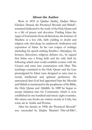 About the Author
Born in 1835 in Qadian (India), Hadrat Mirza
Ghulam Ahmad, the Promised Messiah and Mahdias
,
remained dedicated to the study of theHolyQuranand
to a life of prayer and devotion. Finding Islam the
target of foul attacks from all directions,thefortunesof
Muslims at a low ebb, faith yielding to doubt and
religion only skin-deep, he undertook vindication and
exposition of Islam. In his vast corpus of writings
(including his epoch-making Barahin-e-Ahmadiyya), his
lectures, discourses, religious debates etc., he argued
that Islam was a living faith and the only faith by
following which man could establish contact with his
Creator and enter into communion with Him. The
teachings contained in the Holy Quran and the Law
promulgated by Islam were designed to raise man to
moral, intellectual and spiritual perfection. He
announced that God had appointed him the Messiah
and Mahdi as mentioned in the propheciesoftheBible,
the Holy Quran and Ahadith. In 1889 he began to
accept initiation into his Community which is now
established in one hundred and ninety-eight countries.
His ninety-one books are written mostly in Urdu, but
some are in Arabic and Persian.
After his demise in 1908, the Promised Messiahas
was succeeded by Hadrat Maulawi Nur-ud-Dinra
,
 