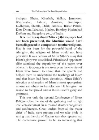 xxx The Philosophy of the Teachings of Islam
Shahpur, Bhera, Khushab, Sialkot, Jammoon,
Wazeerabad, Lahore, Amritsar, Gurdaspur,
Ludhiyana, Shimla, Dehli, Ambala, Riasat Patiala,
Dera Doon, Ilahabad, Madras, Bombay, Hyderabad
Dakkan and Bangalore etc... of India.
It is true to say that if Mirza Sahib’s paper had
not been presented, the Muslims would have
been disgraced in comparison to other religions.
Had it not been for the powerful hand of the
Almighty, the religion of Islam would not have
prevailed. It was because of Mirza Sahib’s essay that
Islam’s glory was established. Friends and opponents
alike admitted the superiority of the paper over
others. In fact, once it was over even the enemies of
Islam were forced to admit that the speech had
helped them to understand the teachings of Islam
and that Islam had been victorious. Mirza Sahib’s
selection as champion of Islam is most appropriate;
no-one can object to his selection. He has given us
reason to feel proud and in this is Islam’s glory and
greatness.
This was only the second Conference of Great
Religions, but the size of the gathering and its high
intellectual content far surpassed all other congresses
and conferences. Great leaders from all the major
cities of India were present and we take pride in
saying that the city of Madras was also represented.
The conference proved to be so interesting that
 