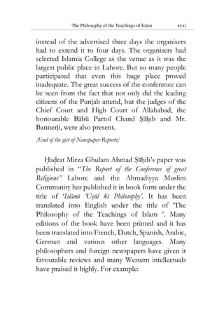 The Philosophy of the Teachings of Islam xxxi
instead of the advertised three days the organisers
had to extend it to four days. The organisers had
selected Islamia College as the venue as it was the
largest public place in Lahore. But so many people
participated that even this huge place proved
inadequate. The great success of the conference can
be seen from the fact that not only did the leading
citizens of the Punjab attend, but the judges of the
Chief Court and High Court of Allahabad, the
honourable Babu Partol Chand Sahib and Mr.
Bannerji, were also present.
[End of the gist of Newspaper Reports]
Hadrat Mirza Ghulam Ahmad Sahib’s paper was
published in “The Report of the Conference of great
Religions” Lahore and the Ahmadiyya Muslim
Community has published it in book form under the
title of ‘Islami ‘Usul ki Philosophy’. It has been
translated into English under the title of ‘The
Philosophy of the Teachings of Islam ’. Many
editions of the book have been printed and it has
been translated into French, Dutch, Spanish, Arabic,
German and various other languages. Many
philosophers and foreign newspapers have given it
favourable reviews and many Western intellectuals
have praised it highly. For example:
 
