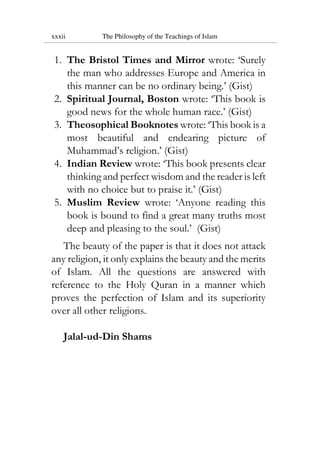 xxxii The Philosophy of the Teachings of Islam
1. The Bristol Times and Mirror wrote: ‘Surely
the man who addresses Europe and America in
this manner can be no ordinary being.’ (Gist)
2. Spiritual Journal, Boston wrote: ‘This book is
good news for the whole human race.’ (Gist)
3. Theosophical Booknotes wrote: ‘This book is a
most beautiful and endearing picture of
Muhammad’s religion.’ (Gist)
4. Indian Review wrote: ‘This book presents clear
thinking and perfect wisdom and the reader is left
with no choice but to praise it.’ (Gist)
5. Muslim Review wrote: ‘Anyone reading this
book is bound to find a great many truths most
deep and pleasing to the soul.’ (Gist)
The beauty of the paper is that it does not attack
any religion, it only explains the beauty and the merits
of Islam. All the questions are answered with
reference to the Holy Quran in a manner which
proves the perfection of Islam and its superiority
over all other religions.
Jalal-ud-Din Shams
 