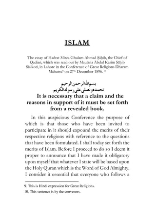 ISLAM
The essay of Hadrat Mirza Ghulam Ahmad Sahib, the Chief of
Qadian, which was read out by Maulana Abdul Karim Sahib
Sialkoti, in Lahore in the Conference of Great Religions Dharam
Mahutsu9 on 27th December 1896. 10
1931111131118111
191111111112112116111136
It is necessary that a claim and the
reasons in support of it must be set forth
from a revealed book.
In this auspicious Conference the purpose of
which is that those who have been invited to
participate in it should expound the merits of their
respective religions with reference to the questions
that have been formulated. I shall today set forth the
merits of Islam. Before I proceed to do so I deem it
proper to announce that I have made it obligatory
upon myself that whatever I state will be based upon
the Holy Quran which is the Word of God Almighty.
I consider it essential that everyone who follows a
9. This is Hindi expression for Great Religions.
10. This sentence is by the conveners.
 