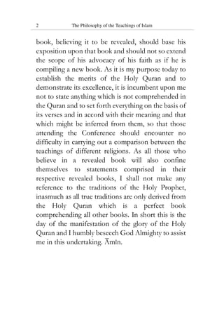 2 The Philosophy of the Teachings of Islam
book, believing it to be revealed, should base his
exposition upon that book and should not so extend
the scope of his advocacy of his faith as if he is
compiling a new book. As it is my purpose today to
establish the merits of the Holy Quran and to
demonstrate its excellence, it is incumbent upon me
not to state anything which is not comprehended in
the Quran and to set forth everything on the basis of
its verses and in accord with their meaning and that
which might be inferred from them, so that those
attending the Conference should encounter no
difficulty in carrying out a comparison between the
teachings of different religions. As all those who
believe in a revealed book will also confine
themselves to statements comprised in their
respective revealed books, I shall not make any
reference to the traditions of the Holy Prophet,
inasmuch as all true traditions are only derived from
the Holy Quran which is a perfect book
comprehending all other books. In short this is the
day of the manifestation of the glory of the Holy
Quran and I humbly beseech God Almighty to assist
me in this undertaking. Amin.
 