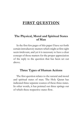 FIRST QUESTION
The Physical, Moral and Spiritual States
of Man
In the first few pages of this paper I have set forth
certain introductory matters which might at first sight
seem irrelevant, and yet it is necessary to have a clear
concept of those matters for the proper appreciation
of the reply to the question that has been set out
above.
Three Types of Human Actions
The first question relates to the natural and moral
and spiritual states of man. The Holy Quran has
indicated three separate sources of these three states.
In other words, it has pointed out three springs out
of which these respective states flow.
 