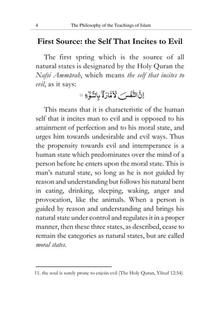 4 The Philosophy of the Teachings of Islam
First Source: the Self That Incites to Evil
The first spring which is the source of all
natural states is designated by the Holy Quran the
Nafsi Ammarah, which means the self that incites to
evil, as it says:
11
This means that it is characteristic of the human
self that it incites man to evil and is opposed to his
attainment of perfection and to his moral state, and
urges him towards undesirable and evil ways. Thus
the propensity towards evil and intemperance is a
human state which predominates over the mind of a
person before he enters upon the moral state. This is
man’s natural state, so long as he is not guided by
reason and understanding but follows his natural bent
in eating, drinking, sleeping, waking, anger and
provocation, like the animals. When a person is
guided by reason and understanding and brings his
natural state under control and regulates it in a proper
manner, then these three states, as described, cease to
remain the categories as natural states, but are called
moral states.
11. the soul is surely prone to enjoin evil (The Holy Quran, Yusuf 12:54)
 