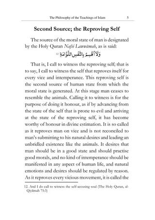 The Philosophy of the Teachings of Islam 5
Second Source; the Reproving Self
The source of the moral state of man is designated
by the Holy Quran Nafsi Lawwamah, as is said:
12
That is, I call to witness the reproving self; that is
to say, I call to witness the self that reproves itself for
every vice and intemperance. This reproving self is
the second source of human state from which the
moral state is generated. At this stage man ceases to
resemble the animals. Calling it to witness is for the
purpose of doing it honour, as if by advancing from
the state of the self that is prone to evil and arriving
at the state of the reproving self, it has become
worthy of honour in divine estimation. It is so called
as it reproves man on vice and is not reconciled to
man’s submitting to his natural desires and leading an
unbridled existence like the animals. It desires that
man should be in a good state and should practise
good morals, and no kind of intemperance should be
manifested in any aspect of human life, and natural
emotions and desires should be regulated by reason.
As it reproves every vicious movement, it is called the
12. And I do call to witness the self-accusing soul (The Holy Quran, al-
Qiyamah 75:3)
 