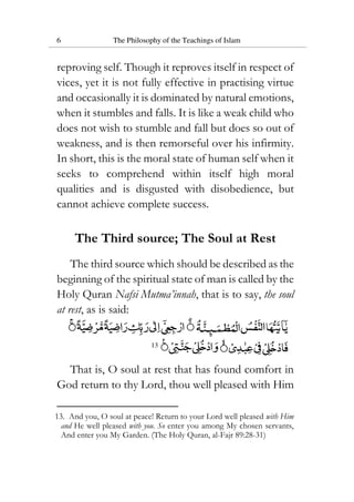 6 The Philosophy of the Teachings of Islam
reproving self. Though it reproves itself in respect of
vices, yet it is not fully effective in practising virtue
and occasionally it is dominated by natural emotions,
when it stumbles and falls. It is like a weak child who
does not wish to stumble and fall but does so out of
weakness, and is then remorseful over his infirmity.
In short, this is the moral state of human self when it
seeks to comprehend within itself high moral
qualities and is disgusted with disobedience, but
cannot achieve complete success.
The Third source; The Soul at Rest
The third source which should be described as the
beginning of the spiritual state of man is called by the
Holy Quran Nafsi Mutma’innah, that is to say, the soul
at rest, as is said:
13
That is, O soul at rest that has found comfort in
God return to thy Lord, thou well pleased with Him
13. And you, O soul at peace! Return to your Lord well pleased with Him
and He well pleased with you. So enter you among My chosen servants,
And enter you My Garden. (The Holy Quran, al-Fajr 89:28-31)
 