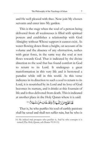 The Philosophy of the Teachings of Islam 7
and He well pleased with thee. Now join My chosen
servants and enter into My garden.
This is the stage when the soul of a person being
delivered from all weaknesses is filled with spiritual
powers and establishes a relationship with God
Almighty without Whose support it cannot exist. As
water flowing down from a height, on account of its
volume and the absence of any obstruction, rushes
with great force, in the same way the soul at rest
flows towards God. That is indicated by the divine
direction to the soul that has found comfort in God
to return to its Lord. It undergoes a great
transformation in this very life and is bestowed a
paradise while still in this world. As this verse
indicates in its direction to such a soul to return to its
Lord, it is nourished by its Lord and its love of God
becomes its nurture, and it drinks at this fountain of
life and is thus delivered from death. This is indicated
at another place in the Holy Quran where it is said:
14
That is, he who purifies his soul of earthly passions
shall be saved and shall not suffer ruin, but he who is
14. He indeed truly prospers who purifies it, And he who corrupts it is
ruined.(The Holy Quran, ash-Shams 91:10-11)
 