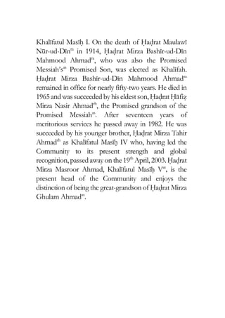 Khalifatul Masih I. On the death of Hadrat Maulawi
Nur-ud-Dinra
in 1914, Hadrat Mirza Bashir-ud-Din
Mahmood Ahmadra
, who was also the Promised
Messiah’sas
Promised Son, was elected as Khalifah.
Hadrat Mirza Bashir-ud-Din Mahmood Ahmadra
remained in office for nearly fifty-two years. He died in
1965andwas succeededbyhiseldestson, HadratHafiz
Mirza Nasir Ahmadrh
, the Promised grandson of the
Promised Messiahas
. After seventeen years of
meritorious services he passed away in 1982. He was
succeeded by his younger brother, Hadrat Mirza Tahir
Ahmadrh
as Khalifatul Masih IV who, having led the
Community to its present strength and global
recognition,passedawayonthe19th
April, 2003.Hadrat
Mirza Masroor Ahmad, Khalifatul Masih Vat
, is the
present head of the Community and enjoys the
distinction of being the great-grandson of Hadrat Mirza
Ghulam Ahmadas
.
 