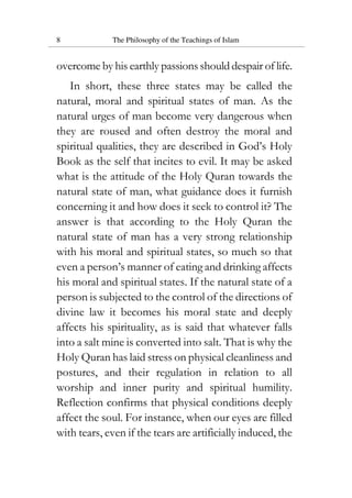 8 The Philosophy of the Teachings of Islam
overcome by his earthly passions should despair of life.
In short, these three states may be called the
natural, moral and spiritual states of man. As the
natural urges of man become very dangerous when
they are roused and often destroy the moral and
spiritual qualities, they are described in God’s Holy
Book as the self that incites to evil. It may be asked
what is the attitude of the Holy Quran towards the
natural state of man, what guidance does it furnish
concerning it and how does it seek to control it? The
answer is that according to the Holy Quran the
natural state of man has a very strong relationship
with his moral and spiritual states, so much so that
even a person’s manner of eating and drinking affects
his moral and spiritual states. If the natural state of a
person is subjected to the control of the directions of
divine law it becomes his moral state and deeply
affects his spirituality, as is said that whatever falls
into a salt mine is converted into salt. That is why the
Holy Quran has laid stress on physical cleanliness and
postures, and their regulation in relation to all
worship and inner purity and spiritual humility.
Reflection confirms that physical conditions deeply
affect the soul. For instance, when our eyes are filled
with tears, even if the tears are artificially induced, the
 