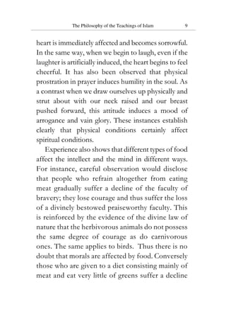 The Philosophy of the Teachings of Islam 9
heart is immediately affected and becomes sorrowful.
In the same way, when we begin to laugh, even if the
laughter is artificially induced, the heart begins to feel
cheerful. It has also been observed that physical
prostration in prayer induces humility in the soul. As
a contrast when we draw ourselves up physically and
strut about with our neck raised and our breast
pushed forward, this attitude induces a mood of
arrogance and vain glory. These instances establish
clearly that physical conditions certainly affect
spiritual conditions.
Experience also shows that different types of food
affect the intellect and the mind in different ways.
For instance, careful observation would disclose
that people who refrain altogether from eating
meat gradually suffer a decline of the faculty of
bravery; they lose courage and thus suffer the loss
of a divinely bestowed praiseworthy faculty. This
is reinforced by the evidence of the divine law of
nature that the herbivorous animals do not possess
the same degree of courage as do carnivorous
ones. The same applies to birds. Thus there is no
doubt that morals are affected by food. Conversely
those who are given to a diet consisting mainly of
meat and eat very little of greens suffer a decline
 