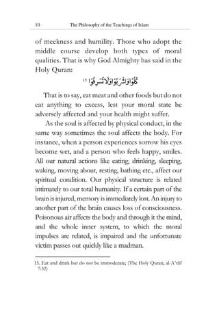 10 The Philosophy of the Teachings of Islam
of meekness and humility. Those who adopt the
middle course develop both types of moral
qualities. That is why God Almighty has said in the
Holy Quran:
15
That is to say, eat meat and other foods but do not
eat anything to excess, lest your moral state be
adversely affected and your health might suffer.
As the soul is affected by physical conduct, in the
same way sometimes the soul affects the body. For
instance, when a person experiences sorrow his eyes
become wet, and a person who feels happy, smiles.
All our natural actions like eating, drinking, sleeping,
waking, moving about, resting, bathing etc., affect our
spiritual condition. Our physical structure is related
intimately to our total humanity. If a certain part of the
brainisinjured, memoryisimmediatelylost.Aninjuryto
another part of the brain causes loss of consciousness.
Poisonous air affects the body and through it the mind,
and the whole inner system, to which the moral
impulses are related, is impaired and the unfortunate
victim passes out quickly like a madman.
15. Eat and drink but do not be immoderate; (The Holy Quran, al-A‘raf
7:32)
 