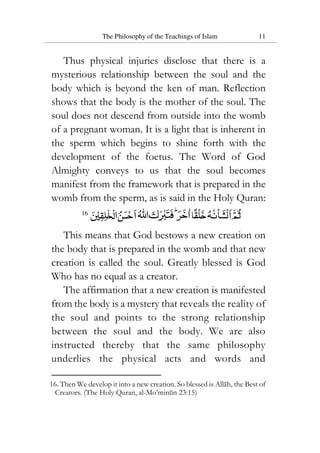 The Philosophy of the Teachings of Islam 11
Thus physical injuries disclose that there is a
mysterious relationship between the soul and the
body which is beyond the ken of man. Reflection
shows that the body is the mother of the soul. The
soul does not descend from outside into the womb
of a pregnant woman. It is a light that is inherent in
the sperm which begins to shine forth with the
development of the foetus. The Word of God
Almighty conveys to us that the soul becomes
manifest from the framework that is prepared in the
womb from the sperm, as is said in the Holy Quran:
16
This means that God bestows a new creation on
the body that is prepared in the womb and that new
creation is called the soul. Greatly blessed is God
Who has no equal as a creator.
The affirmation that a new creation is manifested
from the body is a mystery that reveals the reality of
the soul and points to the strong relationship
between the soul and the body. We are also
instructed thereby that the same philosophy
underlies the physical acts and words and
16. Then We develop it into a new creation. So blessed is Allah, the Best of
Creators. (The Holy Quran, al-Mo’minun 23:15)
 