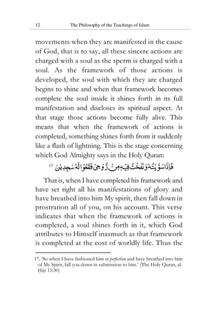 12 The Philosophy of the Teachings of Islam
movements when they are manifested in the cause
of God, that is to say, all these sincere actions are
charged with a soul as the sperm is charged with a
soul. As the framework of those actions is
developed, the soul with which they are charged
begins to shine and when that framework becomes
complete the soul inside it shines forth in its full
manifestation and discloses its spiritual aspect. At
that stage those actions become fully alive. This
means that when the framework of actions is
completed, something shines forth from it suddenly
like a flash of lightning. This is the stage concerning
which God Almighty says in the Holy Quran:
17
That is, when I have completed his framework and
have set right all his manifestations of glory and
have breathed into him My spirit, then fall down in
prostration all of you, on his account. This verse
indicates that when the framework of actions is
completed, a soul shines forth in it, which God
attributes to Himself inasmuch as that framework
is completed at the cost of worldly life. Thus the
17. ‘So when I have fashioned him in perfection and have breathed into him
of My Spirit, fall you down in submission to him.’ (The Holy Quran, al-
Hijr 15:30)
 