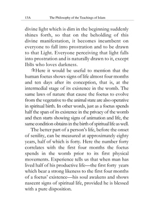 13A The Philosophy of the Teachings of Islam
divine light which is dim in the beginning suddenly
shines forth, so that on the beholding of this
divine manifestation, it becomes incumbent on
everyone to fall into prostration and to be drawn
to that Light. Everyone perceiving that light falls
into prostration and is naturally drawn to it, except
Iblis who loves darkness.
Here it would be useful to mention that the
human foetus shows signs of life almost four months
and ten days after its conception, that is, at the
intermedial stage of its existence in the womb. The
same laws of nature that cause the foetus to evolve
from the vegetative to the animal state are also operative
in spiritual birth. In other words, just as a foetus spends
half the span of its existence in the privacy of the womb
and then starts showing signs of animation and life, the
sameconditionobtainsinthebirthofspirituallifeaswell.
The better part of a person’s life, before the onset
of senility, can be measured at approximately eighty
years, half of which is forty. Here the number forty
correlates with the first four months the foetus
spends in the womb prior to its first physical
movements. Experience tells us that when man has
lived half of his productive life—the first forty years
which bear a strong likeness to the first four months
of a foetus’ existence—his soul awakens and shows
nascent signs of spiritual life, provided he is blessed
with a pure disposition.
 