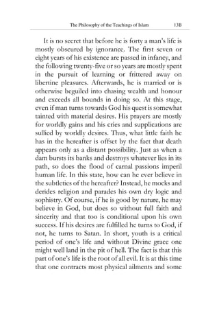 The Philosophy of the Teachings of Islam 13B
It is no secret that before he is forty a man’s life is
mostly obscured by ignorance. The first seven or
eight years of his existence are passed in infancy, and
the following twenty-five or so years are mostly spent
in the pursuit of learning or frittered away on
libertine pleasures. Afterwards, he is married or is
otherwise beguiled into chasing wealth and honour
and exceeds all bounds in doing so. At this stage,
even if man turns towards God his quest is somewhat
tainted with material desires. His prayers are mostly
for worldly gains and his cries and supplications are
sullied by worldly desires. Thus, what little faith he
has in the hereafter is offset by the fact that death
appears only as a distant possibility. Just as when a
dam bursts its banks and destroys whatever lies in its
path, so does the flood of carnal passions imperil
human life. In this state, how can he ever believe in
the subtleties of the hereafter? Instead, he mocks and
derides religion and parades his own dry logic and
sophistry. Of course, if he is good by nature, he may
believe in God, but does so without full faith and
sincerity and that too is conditional upon his own
success. If his desires are fulfilled he turns to God, if
not, he turns to Satan. In short, youth is a critical
period of one’s life and without Divine grace one
might well land in the pit of hell. The fact is that this
part of one’s life is the root of all evil. It is at this time
that one contracts most physical ailments and some
 