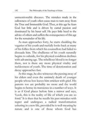 13C The Philosophy of the Teachings of Islam
unmentionable diseases. The mistakes made in the
callowness of youth often cause man to turn away from
the True and Immutable God. Thus, at this age he fears
God but little and is driven by carnal passion and
dominated by his baser self. He pays little heed to the
advice ofothers and suffers the consequences of this age
for the remainder of his life.
As man approaches forty, he starts shedding the
vagaries of his youth and ruefully looks back at many
of his follies from which his counsellors had failed to
dissuade him. The ebullience of his youth naturally
begins to subside, for his physical condition declines
with advancing age. The rebellious blood is no longer
there, nor is there any more physical vitality and
recklessness of youth. The time of deterioration and
decay approaches fast.
At this stage, he also witnesses the passing away of
his elders and even the untimely death of younger
people whose loss leaves him stricken with grief. His
parents too are probably no more and the world
begins to betray its transience in a number of ways. It
is as if God places before him a mirror and says,
‘Look, this is the reality of life of which you are so
fond.’ It is then that he recalls his past mistakes with
regret and undergoes a radical transformation
ushering in a new life, provided he is well-meaning by
nature and is one of those whom God has
 