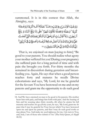 The Philosophy of the Teachings of Islam 13D
summoned. It is in this context that Allah, the
Almighty, says:
18
That is, we enjoined on man [saying to him:] “Be
good to your parents. You should realize what agony
your mother suffered for you! During your pregnancy
she suffered pain for a long period of time and with
pain she brought you forth. For thirty months she
remained in discomfort during gestation and breast-
feeding you. Again, He says that when a good person
reaches forty and matures he recalls Divine
exhortations and says, ‘My Lord, let me be grateful
for the favours You have bestowed on me and on my
parents and grant me the opportunity to do such good
18. And We have enjoined on man to be good to his parents. His mother
bears him with pain, and brings him forth with pain. And the bearing of
him and his weaning takes thirty months, till, when he attains his full
maturity and reaches the age of forty years, he says, ‘My Lord, grant me the
power that I may be grateful for Your favour which You have bestowed
upon me and upon my parents, and that I may do such good works as
may please You. And make my seed righteous for me. I do turn to You;
and, truly, I am of those who submit to You.’ (The Holy Quran, al-Ahqaf
46:16)
 