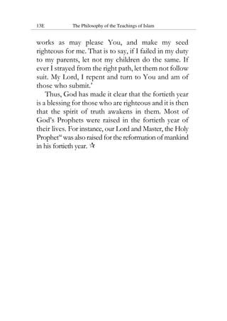 13E The Philosophy of the Teachings of Islam
works as may please You, and make my seed
righteous for me. That is to say, if I failed in my duty
to my parents, let not my children do the same. If
ever I strayed from the right path, let them not follow
suit. My Lord, I repent and turn to You and am of
those who submit.’
Thus, God has made it clear that the fortieth year
is a blessing for those who are righteous and it is then
that the spirit of truth awakens in them. Most of
God’s Prophets were raised in the fortieth year of
their lives. For instance, our Lord and Master, the Holy
Prophetsa
wasalsoraisedforthereformationofmankind
in his fortieth year.
 