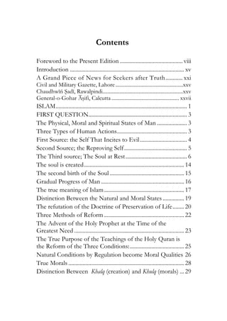 Contents
Foreword to the Present Edition ............................................ viii
Introduction ................................................................................ xv
A Grand Piece of News for Seekers after Truth............ xxi
Civil and Military Gazette, Lahore....................................................xxv
Chaudhwiń Sadi, Rawalpindi..............................................................xxv
General-o-Gohar Asifi, Calcutta .................................................... xxvii
ISLAM............................................................................................ 1
FIRST QUESTION..................................................................... 3
The Physical, Moral and Spiritual States of Man ..................... 3
Three Types of Human Actions................................................. 3
First Source: the Self That Incites to Evil................................. 4
Second Source; the Reproving Self............................................ 5
The Third source; The Soul at Rest........................................... 6
The soul is created...................................................................... 14
The second birth of the Soul .................................................... 15
Gradual Progress of Man .......................................................... 16
The true meaning of Islam........................................................ 17
Distinction Between the Natural and Moral States............... 19
The refutation of the Doctrine of Preservation of Life........ 20
Three Methods of Reform ........................................................ 22
The Advent of the Holy Prophet at the Time of the
Greatest Need ............................................................................. 23
The True Purpose of the Teachings of the Holy Quran is
the Reform of the Three Conditions:...................................... 25
Natural Conditions by Regulation become Moral Qualities 26
True Morals ................................................................................. 28
Distinction Between Khalq (creation) and Khulq (morals) ... 29
 