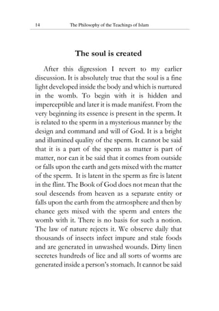 14 The Philosophy of the Teachings of Islam
The soul is created
After this digression I revert to my earlier
discussion. It is absolutely true that the soul is a fine
light developed inside the body and which is nurtured
in the womb. To begin with it is hidden and
imperceptible and later it is made manifest. From the
very beginning its essence is present in the sperm. It
is related to the sperm in a mysterious manner by the
design and command and will of God. It is a bright
and illumined quality of the sperm. It cannot be said
that it is a part of the sperm as matter is part of
matter, nor can it be said that it comes from outside
or falls upon the earth and gets mixed with the matter
of the sperm. It is latent in the sperm as fire is latent
in the flint. The Book of God does not mean that the
soul descends from heaven as a separate entity or
falls upon the earth from the atmosphere and then by
chance gets mixed with the sperm and enters the
womb with it. There is no basis for such a notion.
The law of nature rejects it. We observe daily that
thousands of insects infect impure and stale foods
and are generated in unwashed wounds. Dirty linen
secretes hundreds of lice and all sorts of worms are
generated inside a person’s stomach. It cannot be said
 