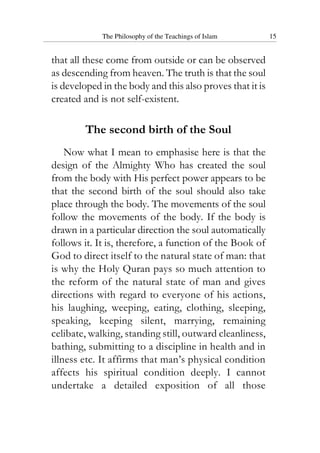 The Philosophy of the Teachings of Islam 15
that all these come from outside or can be observed
as descending from heaven. The truth is that the soul
is developed in the body and this also proves that it is
created and is not self-existent.
The second birth of the Soul
Now what I mean to emphasise here is that the
design of the Almighty Who has created the soul
from the body with His perfect power appears to be
that the second birth of the soul should also take
place through the body. The movements of the soul
follow the movements of the body. If the body is
drawn in a particular direction the soul automatically
follows it. It is, therefore, a function of the Book of
God to direct itself to the natural state of man: that
is why the Holy Quran pays so much attention to
the reform of the natural state of man and gives
directions with regard to everyone of his actions,
his laughing, weeping, eating, clothing, sleeping,
speaking, keeping silent, marrying, remaining
celibate, walking, standing still, outward cleanliness,
bathing, submitting to a discipline in health and in
illness etc. It affirms that man’s physical condition
affects his spiritual condition deeply. I cannot
undertake a detailed exposition of all those
 