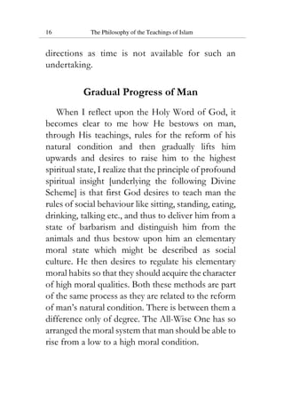 16 The Philosophy of the Teachings of Islam
directions as time is not available for such an
undertaking.
Gradual Progress of Man
When I reflect upon the Holy Word of God, it
becomes clear to me how He bestows on man,
through His teachings, rules for the reform of his
natural condition and then gradually lifts him
upwards and desires to raise him to the highest
spiritual state, I realize that the principle of profound
spiritual insight [underlying the following Divine
Scheme] is that first God desires to teach man the
rules of social behaviour like sitting, standing, eating,
drinking, talking etc., and thus to deliver him from a
state of barbarism and distinguish him from the
animals and thus bestow upon him an elementary
moral state which might be described as social
culture. He then desires to regulate his elementary
moral habits so that they should acquire the character
of high moral qualities. Both these methods are part
of the same process as they are related to the reform
of man’s natural condition. There is between them a
difference only of degree. The All-Wise One has so
arranged the moral system that man should be able to
rise from a low to a high moral condition.
 