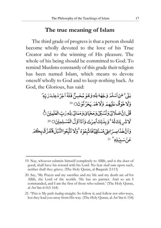 The Philosophy of the Teachings of Islam 17
The true meaning of Islam
The third grade of progress is that a person should
become wholly devoted to the love of his True
Creator and to the winning of His pleasure. The
whole of his being should be committed to God. To
remind Muslims constantly of this grade their religion
has been named Islam, which means to devote
oneself wholly to God and to keep nothing back. As
God, the Glorious, has said:
19
20
21
19. Nay, whoever submits himself completely to Allah, and is the doer of
good, shall have his reward with his Lord. No fear shall come upon such,
neither shall they grieve. (The Holy Quran, al-Baqarah 2:113)
20. Say, ‘My Prayer and my sacrifice and my life and my death are all for
Allah, the Lord of the worlds. ‘He has no partner. And so am I
commanded, and I am the first of those who submit.’ (The Holy Quran,
al-An‘am 6:163-164)
21. ‘This is My path leading straight. So follow it; and follow not other ways,
lest they lead you away from His way. (The Holy Quran, al-An‘am 6: 154)
 