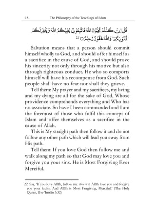 18 The Philosophy of the Teachings of Islam
22
Salvation means that a person should commit
himself wholly to God, and should offer himself as
a sacrifice in the cause of God, and should prove
his sincerity not only through his motive but also
through righteous conduct. He who so comports
himself will have his recompense from God. Such
people shall have no fear nor shall they grieve.
Tell them: My prayer and my sacrifices, my living
and my dying are all for the sake of God, Whose
providence comprehends everything and Who has
no associate. So have I been commanded and I am
the foremost of those who fulfil this concept of
Islam and offer themselves as a sacrifice in the
cause of Allah.
This is My straight path then follow it and do not
follow any other path which will lead you away from
His path.
Tell them: If you love God then follow me and
walk along my path so that God may love you and
forgive you your sins. He is Most Forgiving Ever
Merciful.
22. Say, ‘If you love Allah, follow me: then will Allah love you and forgive
you your faults. And Allah is Most Forgiving, Merciful.’ (The Holy
Quran, al-e-‘Imran 3:32)
 