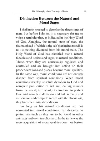 The Philosophy of the Teachings of Islam 19
Distinction Between the Natural and
Moral States
I shall now proceed to describe the three states of
man. But before I do so, it is necessary for me to
voice a reminder that, as indicated in the Holy Word
of God Almighty, the natural state of man, the
fountainhead of which is the self that incites to evil, is
not something divorced from his moral state. The
Holy Word of God has classified man’s natural
faculties and desires and urges, as natural conditions.
These, when they are consciously regulated and
controlled and are brought into action on their
proper occasions and places, become moral qualities.
In the same way, moral conditions are not entirely
distinct from spiritual conditions. When moral
conditions develop absolute devotion to God and
complete purification of self and, cutting asunder
from the world, turn wholly to God and to perfect
love and complete devotion and full serenity and
satisfaction and complete accord with the Divine will,
they become spiritual conditions.
So long as his natural conditions are not
converted into moral conditions, man deserves no
praise, inasmuch as they are to be found in other
animates and even in solids also. In the same way the
mere acquisition of moral qualities does not bestow
 
