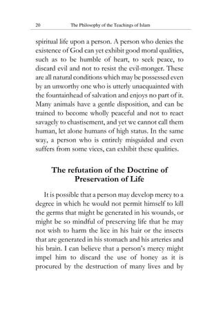 20 The Philosophy of the Teachings of Islam
spiritual life upon a person. A person who denies the
existence of God can yet exhibit good moral qualities,
such as to be humble of heart, to seek peace, to
discard evil and not to resist the evil-monger. These
are all natural conditions which may be possessed even
by an unworthy one who is utterly unacquainted with
the fountainhead of salvation and enjoys no part of it.
Many animals have a gentle disposition, and can be
trained to become wholly peaceful and not to react
savagely to chastisement, and yet we cannot call them
human, let alone humans of high status. In the same
way, a person who is entirely misguided and even
suffers from some vices, can exhibit these qualities.
The refutation of the Doctrine of
Preservation of Life
It is possible that a person may develop mercy to a
degree in which he would not permit himself to kill
the germs that might be generated in his wounds, or
might be so mindful of preserving life that he may
not wish to harm the lice in his hair or the insects
that are generated in his stomach and his arteries and
his brain. I can believe that a person’s mercy might
impel him to discard the use of honey as it is
procured by the destruction of many lives and by
 