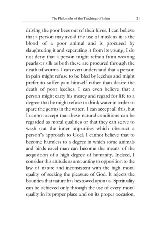 The Philosophy of the Teachings of Islam 21
driving the poor bees out of their hives. I can believe
that a person may avoid the use of musk as it is the
blood of a poor animal and is procured by
slaughtering it and separating it from its young. I do
not deny that a person might refrain from wearing
pearls or silk as both these are procured through the
death of worms. I can even understand that a person
in pain might refuse to be bled by leeches and might
prefer to suffer pain himself rather than desire the
death of poor leeches. I can even believe that a
person might carry his mercy and regard for life to a
degree that he might refuse to drink water in order to
spare the germs in the water. I can accept all this, but
I cannot accept that these natural conditions can be
regarded as moral qualities or that they can serve to
wash out the inner impurities which obstruct a
person’s approach to God. I cannot believe that to
become harmless to a degree in which some animals
and birds excel man can become the means of the
acquisition of a high degree of humanity. Indeed, I
consider this attitude as amountingtooppositiontothe
law of nature and inconsistent with the high moral
quality of seeking the pleasure of God. It rejects the
bounties that nature has bestowed upon us. Spirituality
can be achieved only through the use of every moral
quality in its proper place and on its proper occasion,
 