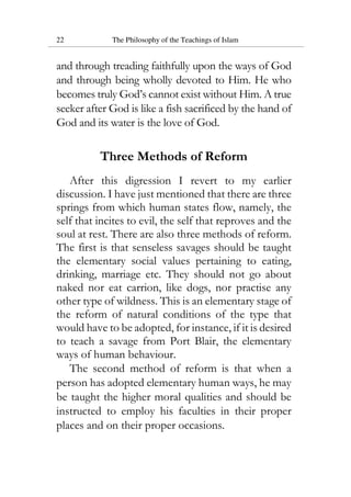 22 The Philosophy of the Teachings of Islam
and through treading faithfully upon the ways of God
and through being wholly devoted to Him. He who
becomes truly God’s cannot exist without Him. A true
seeker after God is like a fish sacrificed by the hand of
God and its water is the love of God.
Three Methods of Reform
After this digression I revert to my earlier
discussion. I have just mentioned that there are three
springs from which human states flow, namely, the
self that incites to evil, the self that reproves and the
soul at rest. There are also three methods of reform.
The first is that senseless savages should be taught
the elementary social values pertaining to eating,
drinking, marriage etc. They should not go about
naked nor eat carrion, like dogs, nor practise any
other type of wildness. This is an elementary stage of
the reform of natural conditions of the type that
would have to be adopted, for instance, if it is desired
to teach a savage from Port Blair, the elementary
ways of human behaviour.
The second method of reform is that when a
person has adopted elementary human ways, he may
be taught the higher moral qualities and should be
instructed to employ his faculties in their proper
places and on their proper occasions.
 