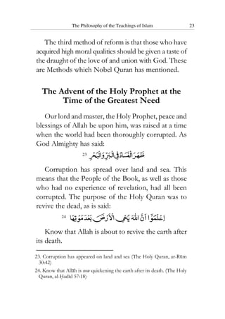 The Philosophy of the Teachings of Islam 23
The third method of reform is that those who have
acquired high moral qualities should be given a taste of
the draught of the love of and union with God. These
are Methods which Nobel Quran has mentioned.
The Advent of the Holy Prophet at the
Time of the Greatest Need
Our lord and master, the Holy Prophet, peace and
blessings of Allah be upon him, was raised at a time
when the world had been thoroughly corrupted. As
God Almighty has said:
23
Corruption has spread over land and sea. This
means that the People of the Book, as well as those
who had no experience of revelation, had all been
corrupted. The purpose of the Holy Quran was to
revive the dead, as is said:
24
Know that Allah is about to revive the earth after
its death.
23. Corruption has appeared on land and sea (The Holy Quran, ar-Rum
30:42)
24. Know that Allah is now quickening the earth after its death. (The Holy
Quran, al-Hadid 57:18)
 
