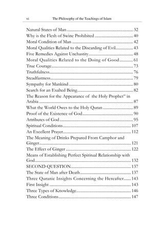 vi The Philosophy of the Teachings of Islam
Natural States of Man ................................................................ 32
Why is the Flesh of Swine Prohibited ..................................... 40
Moral Condition of Man ........................................................... 42
Moral Qualities Related to the Discarding of Evil................. 43
Five Remedies Against Unchastity........................................... 48
Moral Qualities Related to the Doing of Good............. 61
True Courage............................................................................... 73
Truthfulness................................................................................. 76
Steadfastness................................................................................ 79
Sympathy for Mankind .............................................................. 80
Search for an Exalted Being...................................................... 82
The Reason for the Appearance of the Holy Prophetsa
in
Arabia ........................................................................................... 87
What the World Owes to the Holy Quran ............................. 89
Proof of the Existence of God................................................. 90
Attributes of God....................................................................... 95
Spiritual Conditions..................................................................107
An Excellent Prayer..................................................................112
The Meaning of Drinks Prepared From Camphor and
Ginger.........................................................................................121
The Effect of Ginger ...............................................................122
Means of Establishing Perfect Spiritual Relationship with
God.............................................................................................132
SECOND QUESTION..........................................................137
The State of Man after Death.................................................137
Three Quranic Insights Concerning the Hereafter.......143
First Insight ...............................................................................143
Three Types of Knowledge.....................................................146
Three Conditions......................................................................147
 