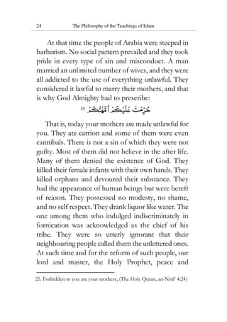 24 The Philosophy of the Teachings of Islam
At that time the people of Arabia were steeped in
barbarism. No social pattern prevailed and they took
pride in every type of sin and misconduct. A man
married an unlimited number of wives, and they were
all addicted to the use of everything unlawful. They
considered it lawful to marry their mothers, and that
is why God Almighty had to prescribe:
25
That is, today your mothers are made unlawful for
you. They ate carrion and some of them were even
cannibals. There is not a sin of which they were not
guilty. Most of them did not believe in the after life.
Many of them denied the existence of God. They
killed their female infants with their own hands. They
killed orphans and devoured their substance. They
had the appearance of human beings but were bereft
of reason. They possessed no modesty, no shame,
and no self respect. They drank liquor like water. The
one among them who indulged indiscriminately in
fornication was acknowledged as the chief of his
tribe. They were so utterly ignorant that their
neighbouring people called them the unlettered ones.
At such time and for the reform of such people, our
lord and master, the Holy Prophet, peace and
25. Forbidden to you are your mothers, (The Holy Quran, an-Nisa’ 4:24)
 