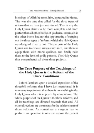 The Philosophy of the Teachings of Islam 25
blessings of Allah be upon him, appeared in Mecca.
This was the time that called for the three types of
reform that we have just mentioned. That is why the
Holy Quran claims to be more complete and more
perfect than all other books of guidance, inasmuch as
the other books had not the opportunity of carrying
out the three types of reforms which the Holy Quran
was designed to carry out. The purpose of the Holy
Quran was to elevate savages into men, and then to
equip them with moral qualities, and finally raise
them to the level of godly persons. The Holy Quran
thus comprehends all those three projects.
The True Purpose of the Teachings of
the Holy Quran is the Reform of the
Three Conditions:
Before I embark upon a detailed exposition of the
threefold reforms that I have just mentioned, it is
necessary to point out that there is no teaching in the
Holy Quran which is imposed by compulsion. The
whole purpose of the Quran is the three reforms, and
all its teachings are directed towards that end. All
other directions are the means for the achievement of
those reforms. As sometimes a surgeon has to
perform an operation in order to restore the patient
 